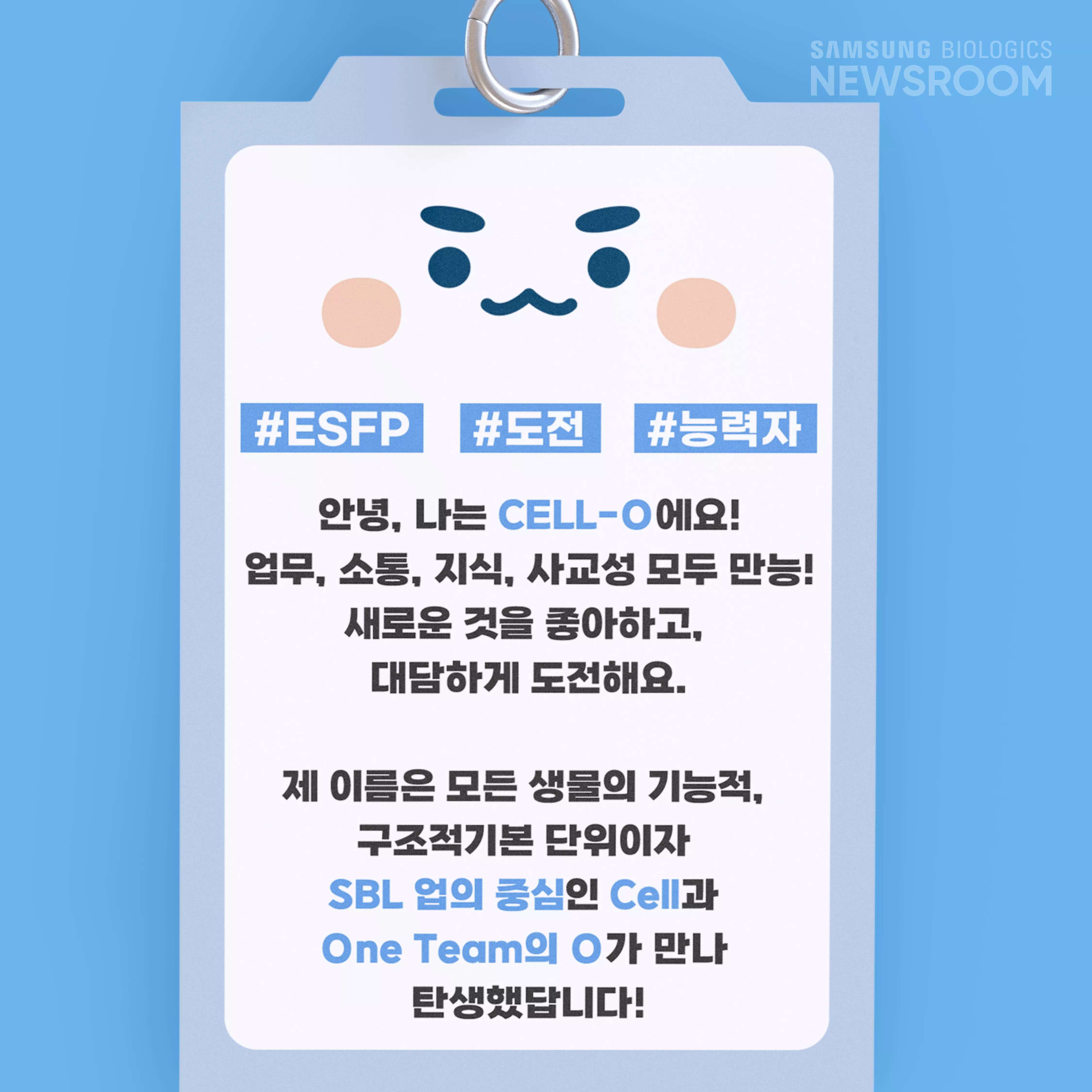 #ESFP #도전 #능력자 안녕, 나는 CELL-O에요! 업무, 소통, 지식, 사교성 모두 만능! 새로운 것을 좋아하고, 대담하게 도전해요. 제 이름은 모든 생물의 기능적, 구조적기본 단위이자 SBL 업의 중심인 Cell과 One Team의 O가 만나 탄생했답니다.