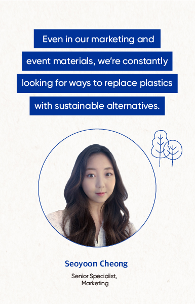 Even in our marketing and event materials, we're constantly looking for ways to replace plastics with sustainable alternatives. Seoyoon Cheong Serior Speaidist, Marketing