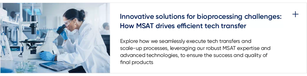 Innovative solutions for bioprocessing challenges: How MSAT drives efficient tech transfer Explore how we seamlessly execute tech transfers and scale-up processes, leveraging our robust MSAT expertise and advanced technologies, to ensure the success and quality of final products