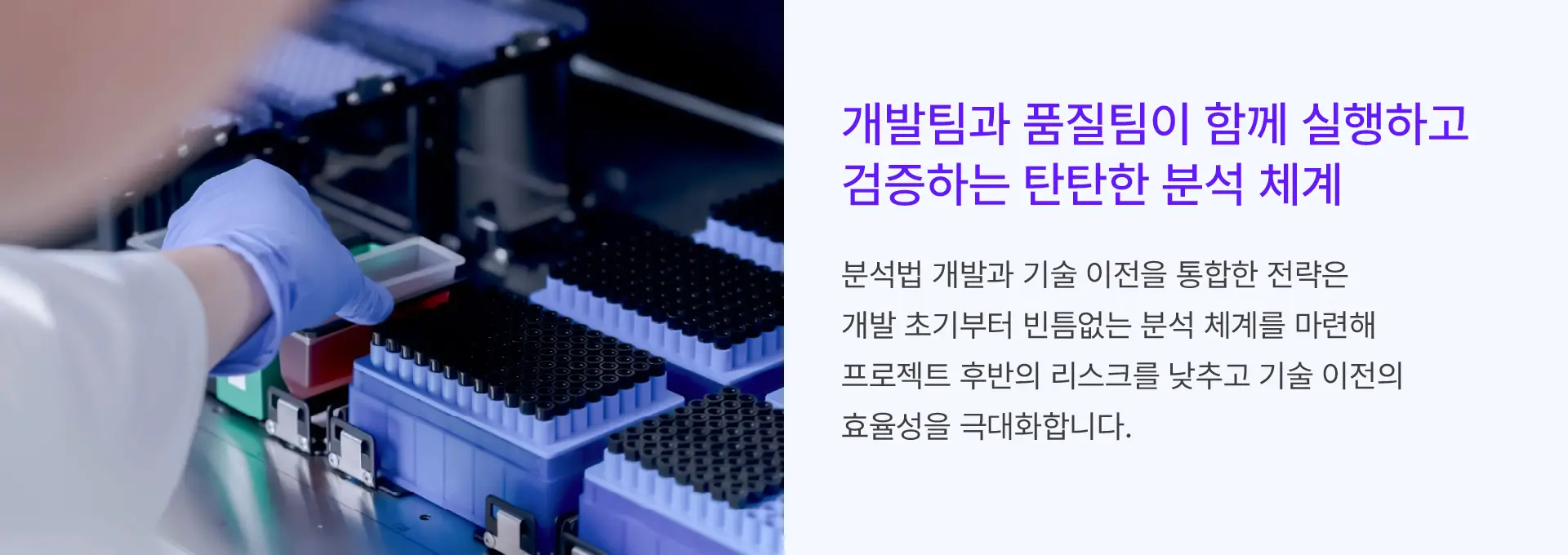 
			개발팀과 품질팀이 함께 실행하고
			검증하는 탄탄한 분석 체계

			분석법 개발과 기술 이전을 통합한 전략은
			개발 초기부터 빈틈없는 분석 체계를 마련해
			프로젝트 후반의 리스크를 낮추고 기술 이전의
			효율성을 극대화합니다.
		