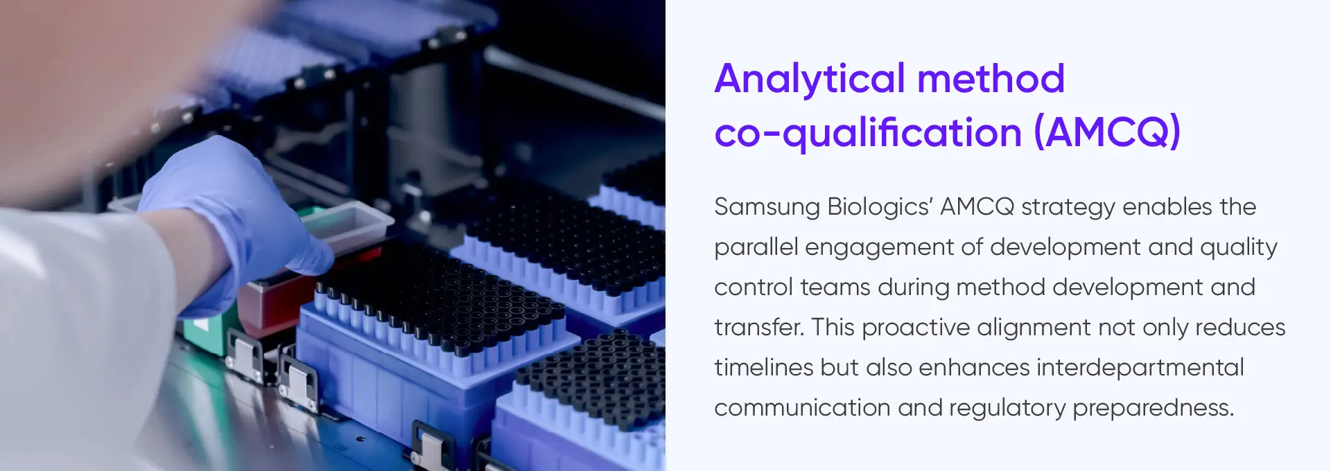 
			Analytical method
			co-qualification (AMCQ)

			Samsung Biologics' AMCQ strategy enables the
			parallel engagement of development and quality
			control teams during method development and
			transfer. This proactive alignment not only reduces
			timelines but also enhances interdepartmental
			communication and regulatory preparedness.
		