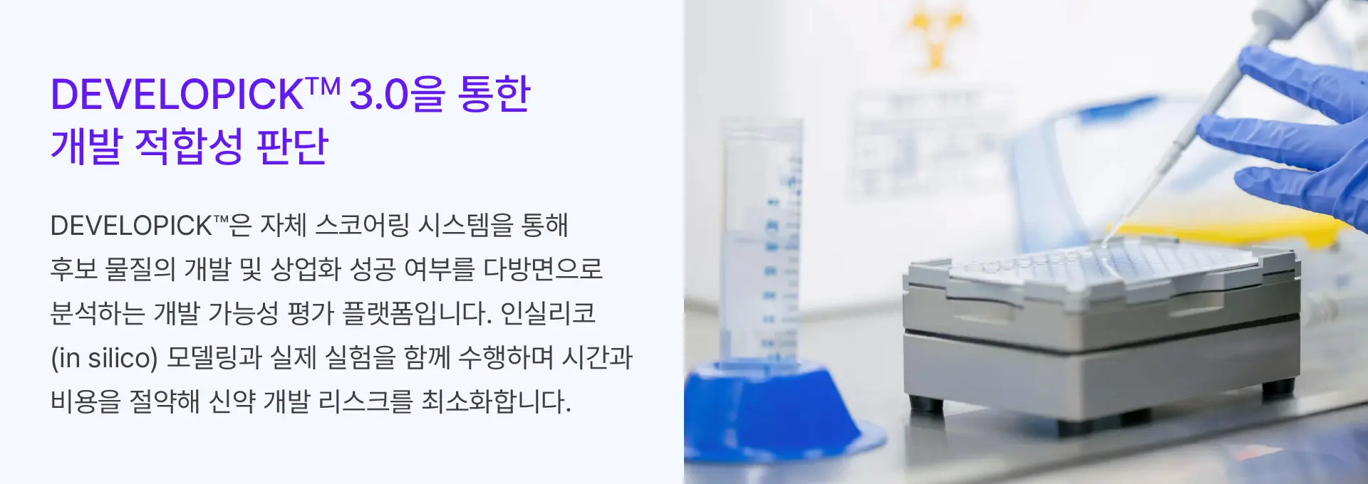 
			DEVELOPICK™ 3.0을 통한
			개발 적합성 판단

			DEVELOPICK™은 자체 스코어링 시스템을 통해
			후보 물질의 개발 및 상업화 성공 여부를 다방면으로
			분석하는 개발 가능성 평가 플랫폼입니다. 인실리코
			(in silico) 모델링과 실제 실험을 함께 수행하며 시간과
			비용을 절약해 신약 개발 리스크를 최소화합니다.
			
