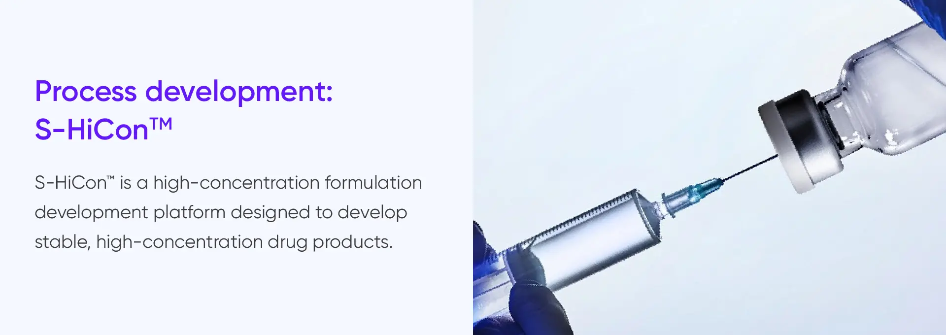
			Process development:
			S-HiConTM

			S-HiCon™ is a high-concentration formulation
			development platform designed to develop
			stable, high-concentration drug products.
		