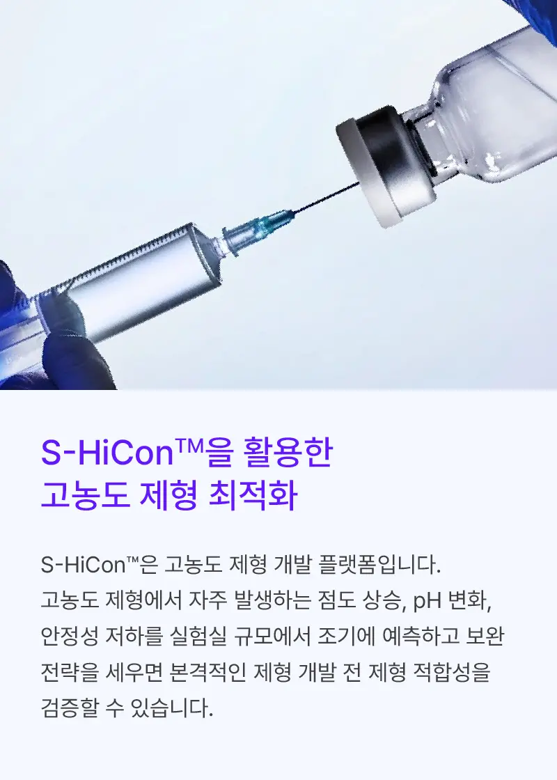 
		S-HiCon™을 활용한
		고농도 제형 최적화

		S-HiCon™은 고농도 제형 개발 플랫폼입니다.
		고농도 제형에서 자주 발생하는 점도 상승, pH 변화,
		안정성 저하를 실험실 규모에서 조기에 예측하고 보완
		전략을 세우면 본격적인 제형 개발 전 제형 적합성을
		검증할 수 있습니다.
		