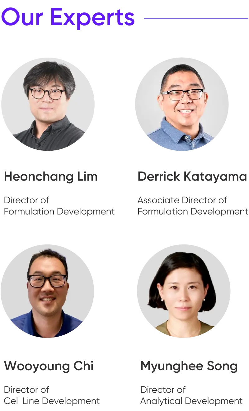 
			Our Experts

			Heonchang Lim
			Director of
			Formulation Development

			Derrick Katayama
			Associate Director of
			Formulation Development

			Wooyoung Chi
			Director of
			Cell Line Development

			Myunghee Song
			Director of
			Analytical Development
		