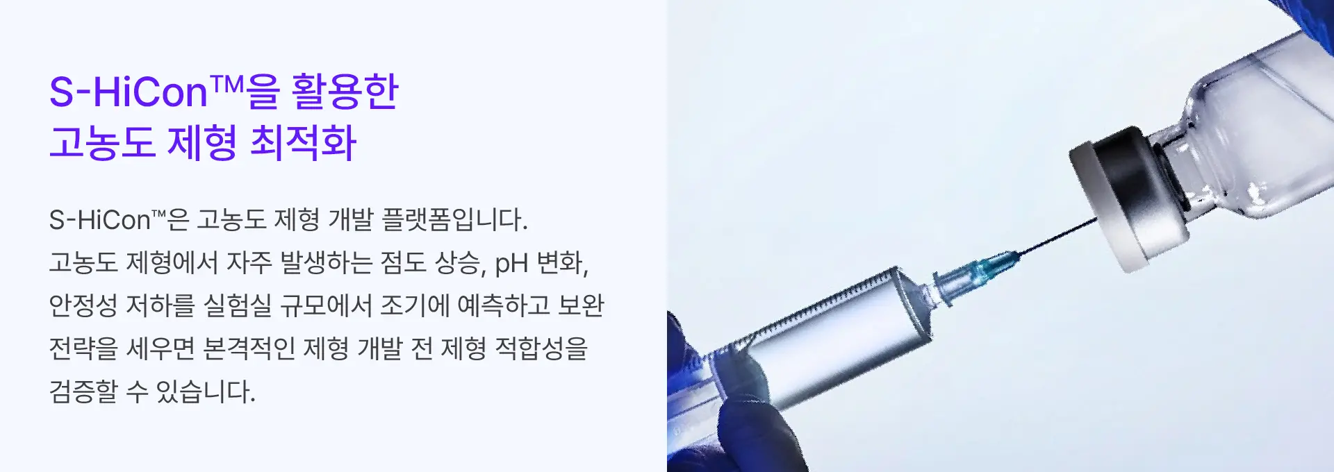 
		S-HiCon™을 활용한
		고농도 제형 최적화

		S-HiCon™은 고농도 제형 개발 플랫폼입니다.
		고농도 제형에서 자주 발생하는 점도 상승, pH 변화,
		안정성 저하를 실험실 규모에서 조기에 예측하고 보완
		전략을 세우면 본격적인 제형 개발 전 제형 적합성을
		검증할 수 있습니다.
		