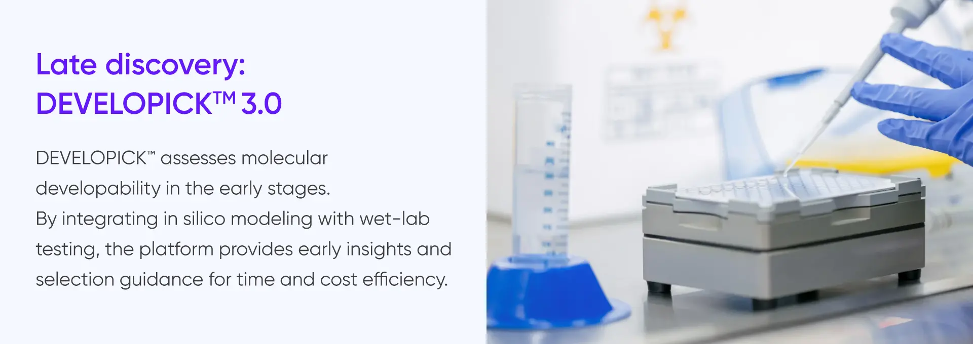 
				Late discovery:
				DEVELOPICK™ 3.0

				DEVELOPICK™ assesses molecular
				developability in the early stages.
				By integrating in silico modeling with wet-lab
				testing, the platform provides early insights and
				selection guidance for time and cost efficiency.
			