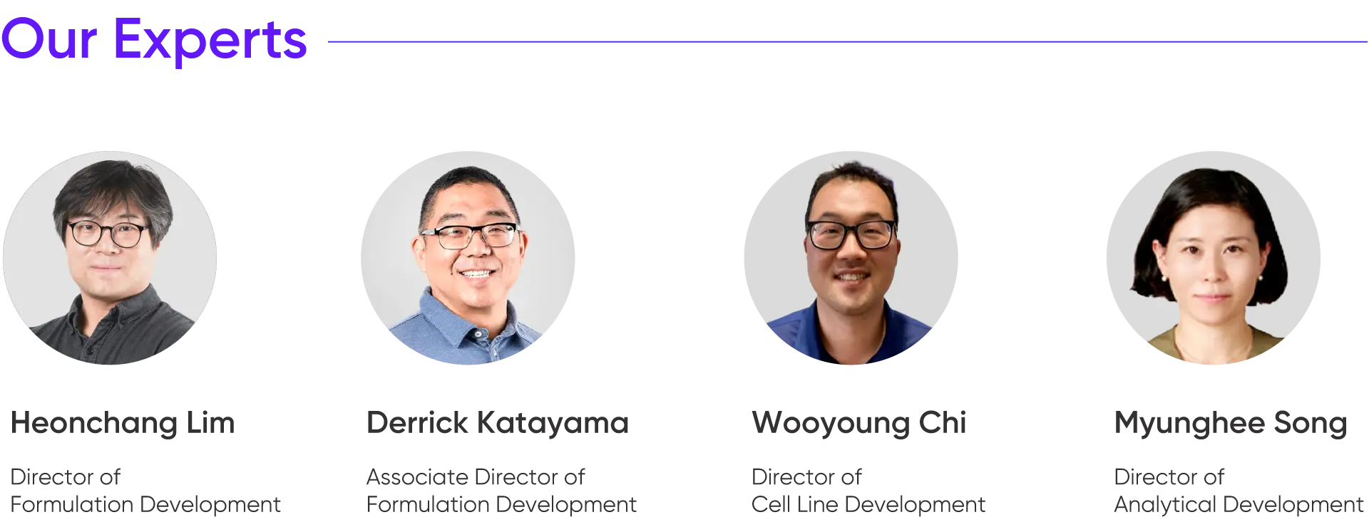 
			Our Experts

			Heonchang Lim
			Director of
			Formulation Development

			Derrick Katayama
			Associate Director of
			Formulation Development

			Wooyoung Chi
			Director of
			Cell Line Development

			Myunghee Song
			Director of
			Analytical Development
		
