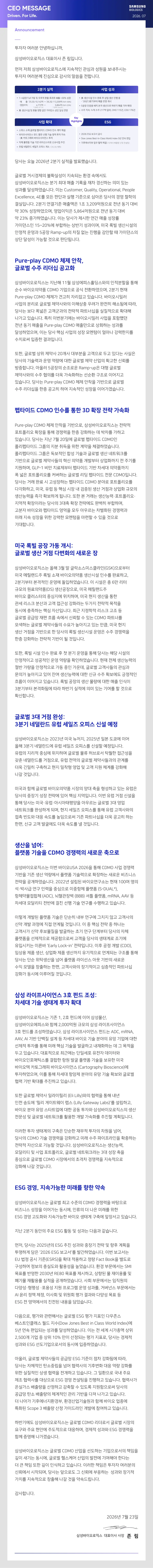 투자자 여러분 안녕하십니까, 삼성바이오로직스 대표이사 존 림입니다 먼저 저희 삼성바이오로직스에 지속적인 관심과 성원을 보내주시는 투자자 여러분께 진심으로 감사의 말씀을 전합니다.  당사는 오늘 2026년 2분기 실적을 발표했습니다. 의 볶화스서이 지스도 글로벌 거시경제의 불확실성이 지속되는 환경 속에서도 삼성바이오로직스는 분기 최대 매출 기록을 재차 경신하는 의미 있는 성과를 달성하여스니다 이는 에올 이복는 사사 이.이 B .. 성과들 달정하있습니다 피다가 시하기주으리 사아오 다사이 계어 있이。 Excellence, 4E를 모든 판단과 실행 기준으로 삼아온 당사의 경영 철학의 결실입니다. 2분기 연결기준 매출액은 1조 3,209억원으로 전년 동기 대비 약 30% 성장하였으며, 영업이익은 5,864억원으로 전녀 동기 대니 야 23% 즈개이에스며, %이이 다가 가 있사하.어도( 서자 를 약 23% 증가하였습니다. 이는 당사가 제시한 연간 매출 성장률 가이던스인 15~20%에 부합하는 상반기 성과이며, 미국 록빌 생산시설의 안정적 운영과 5공장 Ramp-up의 차질 없는 진행을 감안할 때 가이던스의 상단 달성이 가능할 것으로 판다된니다 없는 신행  Pure-play CDMO 체제 안착, 글로벌 수주 리더십 공고화 삼성바이오로직스는 지난해 11월 삼성에피스홀딩스와의 인 ure-play CDMO 체제가 견고히 자리잡고 있습니다. 바이오시밀러 사업의 분리로 글로벌 제약사와의 이해상충 우려가 완전히 해소됨에 따라. 사업의 받리로 글로법 체의사와이 이해양총 우려가 완전히 해소됨에 따라, 당사는 보다 폭넓은 고객군과의 전략적 파트너십을 실질적으로 확대해 나가고 있습니다. 특히 이번분기에는 바이오시밀러 사업을 포함했던 년 동기 매출을 Pure-play CDMO 매출마으로 상회하는 성과를 전년 동기 매올 이 다사해생 사어의 서자 모페터이 어가 는 성하였으며, 이는 당사 핵심 사업의 성장 모멘텀이 얼마나 강력한지를  부분을 고객으로 두고 있다는 사실은 또한, 글로벌 상위 제약사 20개사 대부분을 고객으로 투고 있다는 사실 방증합니다. 아울러 5공장의 순조로운 Ramp-up은 대형 글로벌 제약사와의 수주 협의를 더욱 가속화하는 선수화 그지 이보는 에약사와의 수주 협의를 더욱 가속화하는 선순완 구소로 이어슨버 있습니다. 당사는 Pure-play CDMO 체제 안착을 기반으로 글로벌 수주 리더십을 한층 공고히 하여 지속적인 성장을 이어가겠습니다.  펩타이드 CDMO 인수를 통한 3D 확장 전략 가속화 Pure-play CDMO 체제 안착을 기반으로, 삼성바이오로직스는 전략적 포트폴리오 확장을 통해 경쟁력을 한층 강화하는 데 박차를 가하고 있습니다. 당사는 지난 7월 20일에 글로벌 펩타이드 CDMO인 플리펜타이드 그름의 지분 취득을 위한 계약을 체경하여스 다 폴리펩타이드 그룹의 지분 취득을 위한 계약을 체결하였습니다. 폴리법타이드 그룹은 독보적인 합성 기술과 글로벌 생산 네트워크를 기반으로 글로벌 제약사들의 혁신 의약품 개발부터 상업화까지 전 주기를 지원하며, GLP-1 비만 치료제부터 팬타이드 기바 차세대 이아포까지 자 니하며, GLP-1 비만 치료제부터 펩타이드 기반 차세대 의약품까지 폭 넓은 포트폴리오를 커버하는 글로벌 리딩 펩타이드 전문 CDMO입니다. 당사는 거래 완료 시 고성장하는 펩타이드 CDMO 분야로 포트폴리오를 다각화하고, 미국, 유럽 등 핵심 시장 내 검증된 생산 거점과 상업화 근모의 생사능력을 즈각 환보하게 테니다 다하 보하는 은산 거심과 상입화 규모의 생산능력을 즉각 확보하게 됩니다. 또한 본 거래는 생산능력·포트폴리오 지역적 확장이라는 당사의 3대축 확장 전략에도 완벽히 부합하며, 고분자 바이오와 펩타이드 영역을 모드 아으르느 차변하되 거재러과 미래 지속 성장을 위한 강력한 모메터을 마려한 스 이의개으0역 기대합니다.  미국 록빌 공장 가동 개시: 글로벌 생산 거점 다변화의 새로운 장 삼성바이오로직스는 올해 3월 말 글락소스미스클라인(GSK)으로부E 미국 메릴랜드주 록빌 소재 바이오의약품 생산시설 인수를 완료하고 2분기부터 본격적인 운영에 돌입하였습니다. 이 시설은 총 6만 리터 규모의 원료의약품(DS) 생산공장으로, 미국 메릴랜드주 바이오 클러스터의 중심지에 위치하며, 미국 현지 생산을 통한 관세 리스크 분산과 고객 접근성 강화라는 두가지 전략적 목적을 판세 리스크 분산과 고객 접근성 강화라는 두가지 전학적 목지는 동시에 충족하는 핵심 자산입니다. 최근 지정학적 리스크 고조 등 글로벌 공급망 재편 흐름 속에서 신뢰할 수 있는 CDMO 파트너를 모색하는 글로벌 제약사들의 수요가 높아지고 있는 만를 미군 허지 새사 거전을되바아문 하 다사이 로비 새사시서 우어은 스즈 경재려으 상산 거점을 기반으로 한 당사의 록빌 생산시설 운영은 수주 경쟁력을 한층 강화하는 전략적 기반이 될 것입니다.  또한, 록빌 시설 인수 완료 후 첫 분기 운영을 통해 당사는 해당) 절반 가량을 안정적으로 가동 중인 가운데, 글로벌 고객사들의 관심과 문의가 높아지고 있어 잔여 생산능력에 대한 신구 수주 확보에도 금정적인 문익가 높아지고 있어 잔여 생산능력에 대한 신규 수주 확보에도 긍정적 흐름이 이어지고 있습니다. 록빌 공장의 생산 물량에 대한 매출 인식이 3분기부터 본격화됨에 따라 하반기 실적에 의미 있는 기여를 할 것으로 확신합니다.  3부기 네던라다 으런 세 3분기 네덜란드 유럽 세일즈 오피스 신설 예정  올해 3분기 네택라드에 우런 세의지 ○피서르 시서 은 이 어이다 올해 3분기 네덜란드에 유럽 세일즈 오피스를 신설할 예정입니다. 유럽의 지리적 중심에 위치하며 글로벌 물류 허브로서 탁월한 접근성을 전역의 글로벌 제약사들과의 관계를 더운 기믹히 구추하고 축지 밀찬형 영 더욱 킨밀히 구축하고 현지 밀착형 영업 및 고객 지원 체계를 강화해 나갈 것입니다.  다사과 함께 글로벌 바이오의약품 시장의 양대 축을 통해 당사는 미국·유럽· 아시아태평양을 아우르는 글로벌 3대 영업 네트워크를 완성하게 되며, 현지 세일즈 오피스를 통해 유런 고객사아이 전츠 바로아단성하게 되며, 연지 세일스 오피스를 동애 파입 山 어하다 접촉 빈도와 대응 속도를 높임으로써 기존 파트너십을 더욱 공고히 하는 한편, 신규 고객 발굴에도 더욱 속도를 낼 것입니다.  생산을 넘어: 플랫폼 기술을 CDMO 경쟁력의 새로운 축으로 성바이오로직스는 이번 바이오USA 2026을 통해 CDMO 사업 경쟁 저라용 목개하연스니다 2022게 서리 터 바이 우여근스는 허자 100여 명어 전략을 공개하었습니다. 2022년 설립된 바이오연구소는 현재 100여 명의 석·박사급 연구 인력을 중심으로 이중항체 플랫폼 (S-DUAL), 차세대 모달리티 전반에 걸친 선행 기술 연구를 수행하고 있습니다. 이렇게 개발된 플랫폼 기술은 단순히 내부 연구에 그치지 않고 고객사의 신약 개발 과정에 직접 연계될 것입니다. 이 중 핵심 전략 중 하나는 안가 사가 시야 해부모지용 발국하는 츠기 여그 다계브터 다사이 자치 고객사가 신약 후보물질을 발굴하는 초기 연구 단계부터 당사의 자치 플랫폼을 선제적으로 제공함으로써 고객을 당사의 생태계로 조기에 유입시키는 이른바'Early Lock-in' 전략입니다. 이후 공정 개발(CDO), 임상용 제품 생산, 상영화 제품 생사까지 유기적으로 여계되는 그지를 토 임상용 제품 생산, 상업화 제품 생산까지 유기적으로 연계되는 구조를 통해 당사는 단순 위탁생산을 넘어 플랫폼 라이선스 아웃 기반의 새로운 수익 모델을 창출하는 한편, 고객사와의 장기적이고 심층적인 파트너십 강화가 동시에 이루어질 것입니다 나의 상기적이고  삼성 라이프사이언스 3호 펀드 조성: 차세대 기출 생태계 투자 확대  삼성바이오로직스는 기존 1, 2호 펀드에 이어 삼성물산, 드를 조성하였습니다. 상성 라이I시이어 라이프사이인스 AAV,AI 기반 단백질 설계 등 차세대 바이오 기술 분아의 만 입기입에 니인 선제적 투자를 통해 미래 핵심 기술을 발굴하고 내재화하는 데 그 목적을 두고 있습니다. 대표적으로 최근에는 단일세포 유전자 데이터와 바이오인포매틱스를 결합한 항원 발굴 플랫품 기술을 보유한 미국 바이오택 카토 그래피 성입안 8인 일올 플맛품 기울을 보유안 니국 바이오텍 카토그래피 바이오사이언스 (Cartography Bioscience)에 투자하였으며, 이를 통해 차세대 항암제 분야의 유망 기술 확보와 글로 협력 기반 확대를 추진하고 있습니다.  또한 글로벌 제약사 일라이릴리 (EliLily)와의 협력을 통해 내년 바이오 부아 유망 스타트영에 대한 무토 트자아 사서바이이일지시이 사사 전문성 및 글로벌 네트워크를 활용한 개발 가속화를 추진할 계획입니다.  타사의 CMO개축 경자복은 기순한제미해 수자 파이프라이용호 저람적 자사으로 실는한 러일 니화하고 미래 수주 파이프라인을 확충하는 전략적 자산으로 기능할 것입니다. 삼성바이오로직스는 생산능력 모달리티 및 사업 포트폴리오, 글로벌 네트워크라는 3대 성장 축음 도심으로 글로발 CDMO 시장에서의 초격차 경재력을 지속적으로 층심으로 글로벌 CDMO 시장에서의 초격차 경쟁력을 지속적으로 강화해 나갈 것입니다.  ESG 경영, 지속가능한 미래를 향한 약속 삼성바이오로직스는 글로벌 최고 수준의 CDMO 경쟁력을 바탕으로 ESG 경영 고도화와 지속가능한 바이오 생태계 구축에 앞장서고 있습니다. 지난 2분기 동안의 주요 ESG 활동 및 성과는 다음과 같습니다. 먼저, 당사는 2025년의 ESG 추진 성과와 중장기 전략 및 향후 계획을 투명하게 담은 '2026 FSG 보고신를 바가하여스 다 이버 남그서 투명하게 담은 '2026 ESG 보고서'를 발간하였습니다. 이한 보이서. EU 법정 공시 기준(ESRS)을 확대 적용하고 정량 Fact Book을 별도로 구성하여 정보의 충실도와 활용성을 높였습니다. 환경 부문에서는 SMI 목표를 반영한 2030년 RE80 목표를 제시하고, 상향된 물 재이용률 9 다양성·형평성 ·포용성 지원 프로그램 운영 성과를, 거버넌스 부문에서는 AI 유리 전책 제정, 이사회 및 위원회 평가 경과와 다양성 목표 등 ESG 전 영역에서의 진전된 내용을 담았습니다.  베스트인르라사와 관련해서는 글로벌 ESG 평가 지표인 다우존스 e World Index)o 베스트인클래스 월드 지수(Dow Jones Best in Class Word Inoexlya 속 편입되는 성과를 달성하였습니다. 이는 전 세계 시가총액 상위 2,500개 기업 중 상위 10% 만이 선정되는 평가 지표로, 당사는 경제적 성과와 ESG 선도기업으로서의 동시에 입증하였습니다. 아울러, 글로벌 제약사들의 공급망 ESG 기준이 점차 강화됨에 따라, 의하 실지전이 산생소려용 전개하 고 이스니다우고의 아 리다. 위한 실질적인 상생 협력을 전개하고 있습니다. 그 일환으로 국내 주요 제조 협력사를 대상으로 ESG 경영 컨설팅을 진행하고 있습니다. 협력사가 2실가스 배출량을 산정하고 감축할 수 있도록 지원함으로써 당사의 공금만 타스 비하라이성에고이복을 수 있도목 치원함으로써 당사의 공급망 탄소 배출량의 체계적인 관리 기반을 다져 나가고 있습니다. 산정 가이드라인 개발에 참여하고 있습니다.  하반기에도 삼성바이오로직스는 글로벌 CDMO 리더로서 글로벌 시장의 요구와 주요 현안에 주도적으로 대응하며, 경제적 성과와 ESG 경쟁력을 함께 증명해 나가겠습니다. 삼성바이오로직스는 글로벌 CDMO 산업을 선도하는 기업으로서의 책임을 는 동시에, 글로벌 헬스케어 산업의 발전에 기여해야 하다는 는 더큰 책임 또한 김이 으보하고 이세에 다 입이 한신있이으 로자자 어거부이 서 큰 책임 또한 깊이 인식하고 있습니다. 이러한 책임은 투자자 여러분의 가치를 지속적으로 창출해 나갈 것을 약속드립니다.  감사합니다.